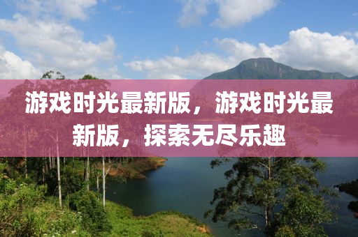 游戲時(shí)光最新版，游戲時(shí)光最新版，探索無(wú)盡樂(lè)趣液壓動(dòng)力機(jī)械,元件制造