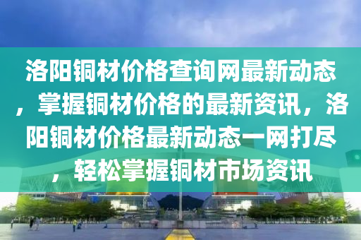 洛陽(yáng)銅材價(jià)格查詢網(wǎng)最新動(dòng)態(tài)，掌握銅材價(jià)格的最新資訊，洛陽(yáng)銅材價(jià)格最新動(dòng)態(tài)一網(wǎng)打盡，輕松掌握銅材市場(chǎng)資訊液壓動(dòng)力機(jī)械,元件制造
