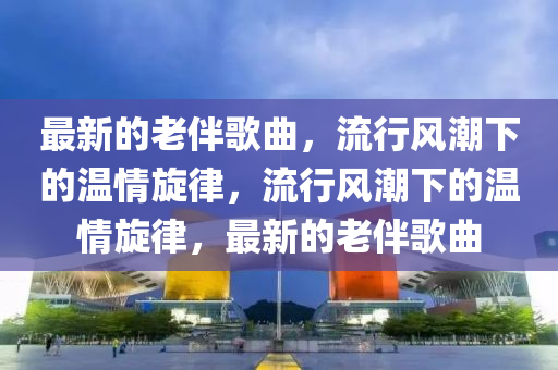 最新的老伴歌曲，流行風潮下的溫情旋律，流行風潮下的溫情旋律，最新的老伴歌曲