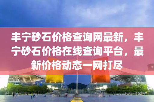 豐寧砂石價格查詢網(wǎng)最新，豐寧砂石價格在線查詢平臺，最新價格動態(tài)一網(wǎng)打盡
