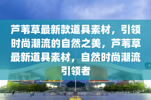 蘆葦草最新款道具素材，引領時尚潮流的自然之美，蘆葦草最新道具素材，自然時尚潮流引領者