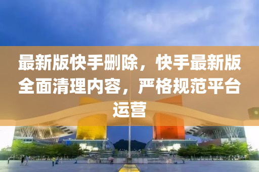 最新版快手刪除，快手最新版全面清理內(nèi)容，嚴(yán)格規(guī)范平臺運(yùn)營液壓動力機(jī)械,元件制造