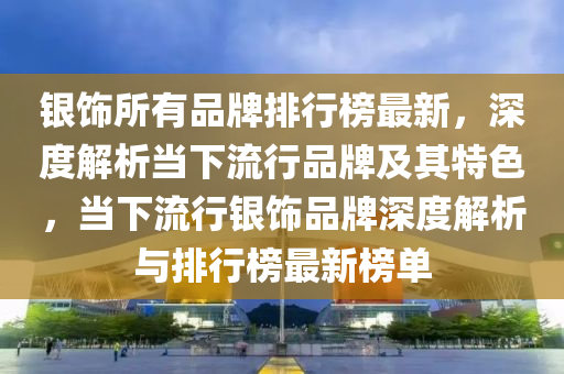 銀飾所有品牌排行榜最新，深度解析當(dāng)下流行品牌及其特色，當(dāng)下流行銀飾品牌深度解析與排行榜最新榜單液壓動力機械,元件制造