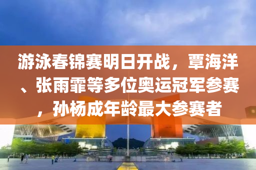游泳春錦賽明日開(kāi)戰(zhàn)，覃海洋、張雨霏等多位奧運(yùn)冠軍參賽，孫楊液壓動(dòng)力機(jī)械,元件制造成年齡最大參賽者