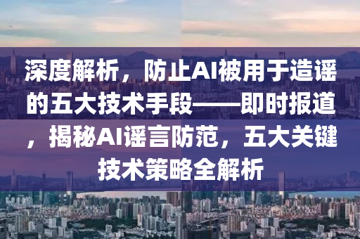 深度解析液壓動力機械,元件制造，防止AI被用于造謠的五大技術手段——即時報道，揭秘AI謠言防范，五大關鍵技術策略全解析