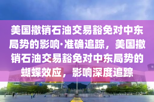 美國(guó)撤銷石油交易豁免對(duì)中東局勢(shì)的影響·準(zhǔn)確追蹤，美國(guó)撤銷石油交易豁免對(duì)中東局勢(shì)的蝴蝶效應(yīng)，影響深度追蹤液壓動(dòng)力機(jī)械,元件制造