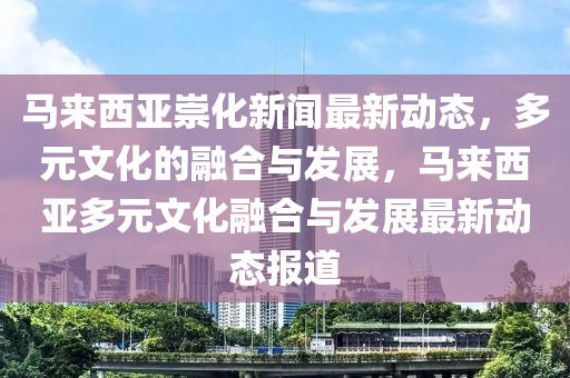馬來西亞崇化新聞最新動態(tài)，多元文化的融合與發(fā)展，馬來西亞多元文化融合與發(fā)展最新動態(tài)報(bào)道液壓動力機(jī)械,元件制造