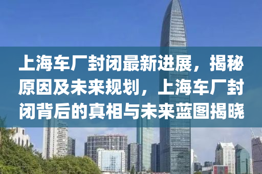 上海車(chē)廠封閉最新進(jìn)展，揭秘原因及未來(lái)規(guī)劃，上海車(chē)廠封閉背后的真相與未來(lái)藍(lán)圖揭曉液壓動(dòng)力機(jī)械,元件制造