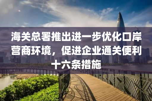 海關(guān)總署推出液壓動力機械,元件制造進一步優(yōu)化口岸營商環(huán)境，促進企業(yè)通關(guān)便利十六條措施