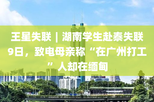 王星失聯(lián)︱湖南學(xué)生赴泰失聯(lián)9日，致電母親稱“在廣州打工”人卻在緬甸液壓動力機(jī)械,元件制造