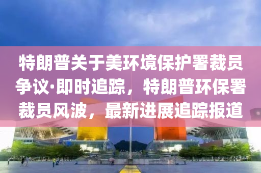 特朗普關(guān)于美環(huán)境保護署裁員爭議·即時追蹤，特朗普環(huán)保署裁員風(fēng)波，最新進展追蹤報道液壓動力機械,元件制造