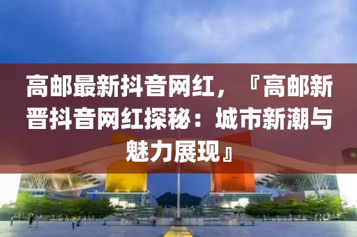 高郵最新抖音網(wǎng)紅，『高郵新晉抖音網(wǎng)紅探秘：城市新潮與魅力展現(xiàn)』液壓動力機械,元件制造