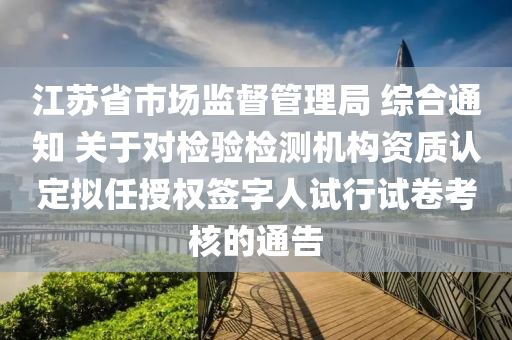 江蘇省市場監(jiān)督管理局 綜合通知 關(guān)于對檢驗(yàn)檢測機(jī)構(gòu)資質(zhì)認(rèn)定擬任授權(quán)簽字人試行試卷考核的通告液壓動(dòng)力機(jī)械,元件制造