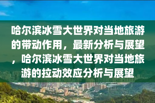 哈爾濱冰雪大世界對(duì)當(dāng)?shù)芈糜蔚膸?dòng)作用，最新分析與展望，哈爾濱冰雪大世界對(duì)當(dāng)?shù)芈糜蔚睦瓌?dòng)效應(yīng)分析與展望液壓動(dòng)力機(jī)械,元件制造
