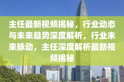 主任最新視頻揭秘，行業(yè)動態(tài)與未來液壓動力機(jī)械,元件制造趨勢深度解析，行業(yè)未來脈動，主任深度解析最新視頻揭秘