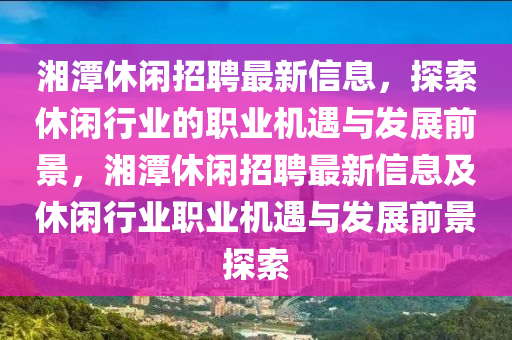 湘潭休閑招聘最新信息，探索休閑行業(yè)的職業(yè)機(jī)遇與發(fā)展前景，湘潭休閑招聘最新信息及休閑行業(yè)職業(yè)機(jī)遇與發(fā)展前景探索液壓動(dòng)力機(jī)械,元件制造