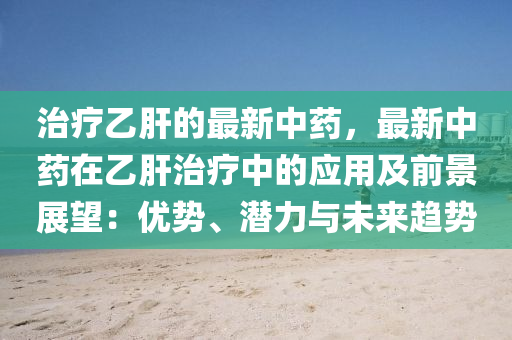 治療乙肝的最新中藥，最新中藥在乙肝治療中的應(yīng)用及前景展望：優(yōu)勢、潛力與未來趨勢液壓動力機(jī)械,元件制造