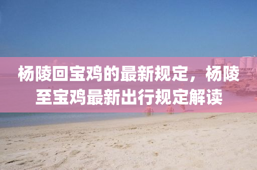 楊陵回寶雞的最新規(guī)定，楊陵至寶雞最新出行規(guī)定解讀液壓動(dòng)力機(jī)械,元件制造