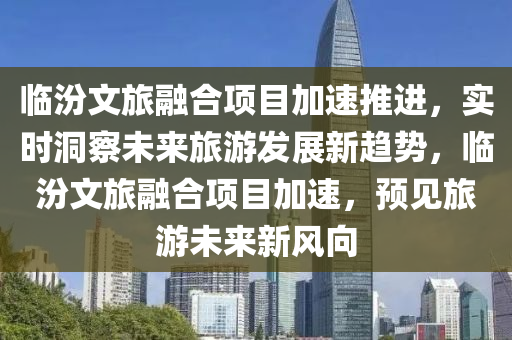 臨汾文旅融合項(xiàng)目加速推進(jìn)，實(shí)時洞察未來旅游發(fā)展新趨勢，臨汾文旅融合項(xiàng)目加速，預(yù)見旅游未來新風(fēng)向液壓動力機(jī)械,元件制造