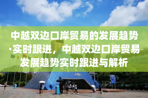 中越雙邊口岸貿(mào)易的發(fā)展趨勢(shì)·實(shí)時(shí)跟進(jìn)，中越雙邊口岸貿(mào)易發(fā)展趨勢(shì)實(shí)時(shí)跟進(jìn)與解析液壓動(dòng)力機(jī)械,元件制造