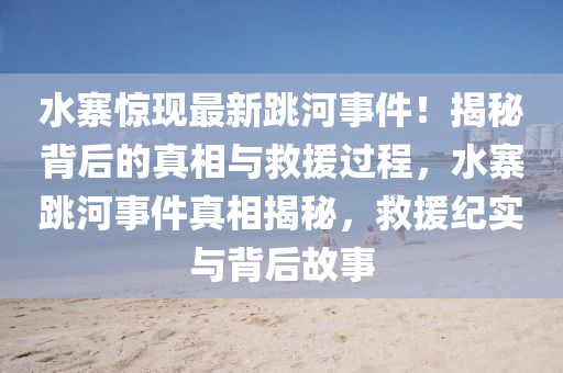 水寨驚現(xiàn)最新跳河事件！揭秘背后的真相與救液壓動(dòng)力機(jī)械,元件制造援過程，水寨跳河事件真相揭秘，救援紀(jì)實(shí)與背后故事