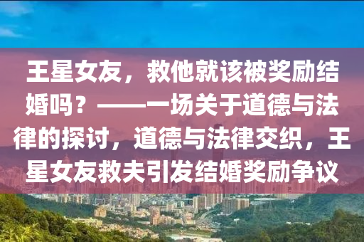王星女友，救他就該被獎(jiǎng)勵(lì)液壓動(dòng)力機(jī)械,元件制造結(jié)婚嗎？——一場(chǎng)關(guān)于道德與法律的探討，道德與法律交織，王星女友救夫引發(fā)結(jié)婚獎(jiǎng)勵(lì)爭(zhēng)議