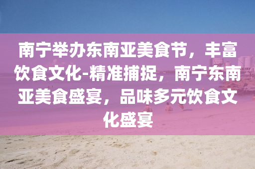 南寧舉辦東南亞美食節(jié)，豐富飲食文化-精準(zhǔn)捕捉，南寧液壓動(dòng)力機(jī)械,元件制造東南亞美食盛宴，品味多元飲食文化盛宴