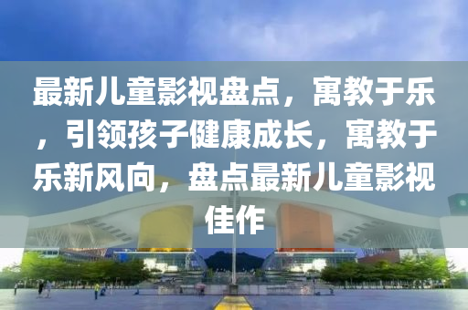 最新兒童影視盤點(diǎn)，寓教于樂，引領(lǐng)孩子健康成長(zhǎng)，寓教于樂新風(fēng)向，盤點(diǎn)最新兒童影視佳作液壓動(dòng)力機(jī)械,元件制造