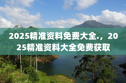 2025精準資料免費大全.，2025精準資料大全免費獲取