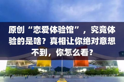原創(chuàng)“戀愛體驗館”，究竟體驗的是啥？真相讓你絕對意想不到，你怎么看？液壓動力機械,元件制造