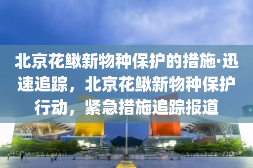 北京花鰍新物種保護(hù)的措施·迅速追蹤，北京花鰍新物種保護(hù)行動，緊急措施追蹤報道液壓動力機(jī)械,元件制造