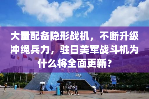 大量配備隱形戰(zhàn)機，不斷升級沖繩兵力，駐日美軍戰(zhàn)斗機為什么將全面更新？液壓動力機械,元件制造