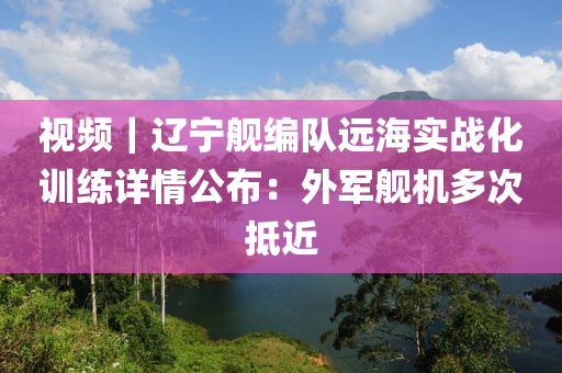 視頻｜遼寧艦編隊(duì)遠(yuǎn)海液壓動(dòng)力機(jī)械,元件制造實(shí)戰(zhàn)化訓(xùn)練詳情公布：外軍艦機(jī)多次抵近
