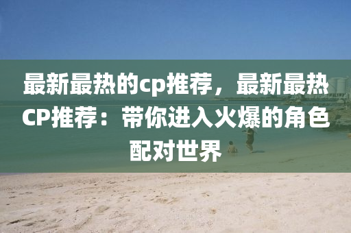 最新最熱的cp推薦，最新最熱CP推薦：帶你進(jìn)入火爆的角色配對(duì)世液壓動(dòng)力機(jī)械,元件制造界