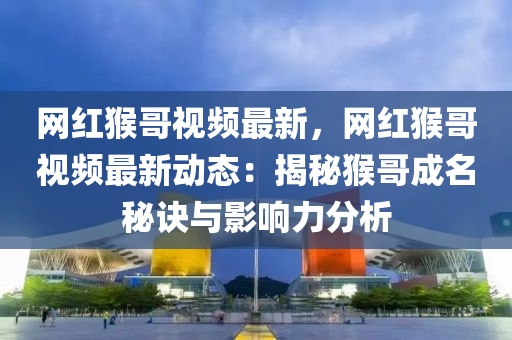 網(wǎng)紅猴哥視頻最新，網(wǎng)紅猴哥視頻最新動(dòng)態(tài)：揭秘猴哥成名秘訣與影響力分析液壓動(dòng)力機(jī)械,元件制造