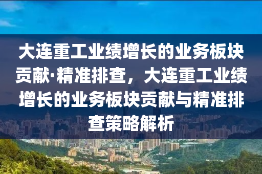 大連重工業(yè)績(jī)?cè)鲩L(zhǎng)的業(yè)務(wù)板塊貢獻(xiàn)·精準(zhǔn)排查，大連重工業(yè)績(jī)?cè)鲩L(zhǎng)的業(yè)務(wù)板塊貢獻(xiàn)與精準(zhǔn)排查策略解析液壓動(dòng)力機(jī)械,元件制造