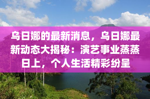 烏日娜的最新消息，烏日娜最新動態(tài)大揭秘：演藝事業(yè)蒸蒸日上，個(gè)人生活精彩紛呈液壓動力機(jī)械,元件制造