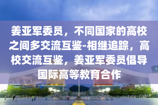 姜亞軍委員，不同國(guó)家的高校之間多交流互鑒-相繼追蹤，高校交流互鑒，姜亞軍委員倡導(dǎo)國(guó)際高等教育合作液壓動(dòng)力機(jī)械,元件制造