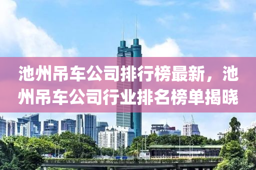 池州吊車公司排行榜最新液壓動力機械,元件制造，池州吊車公司行業(yè)排名榜單揭曉