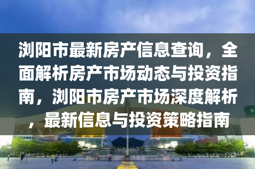 瀏陽市最新房產(chǎn)信息查詢，全面解析房產(chǎn)市場(chǎng)動(dòng)態(tài)與投資指南，瀏陽市房產(chǎn)市場(chǎng)深度解析，最新信息與投資策略指南液壓動(dòng)力機(jī)械,元件制造