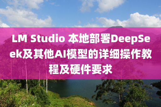 LM Studio 本液壓動(dòng)力機(jī)械,元件制造地部署DeepSeek及其他AI模型的詳細(xì)操作教程及硬件要求