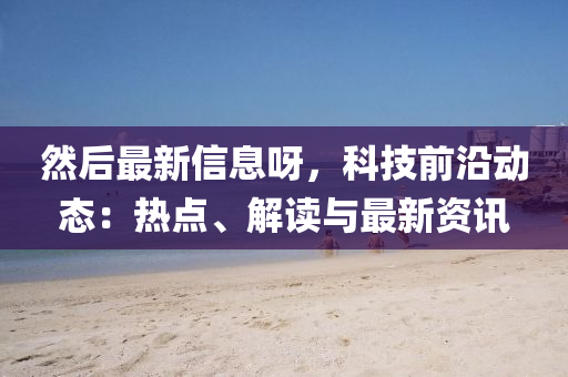 然后最新信息呀，科技前沿動態(tài)：熱點、解讀與最新資訊液壓動力機械,元件制造