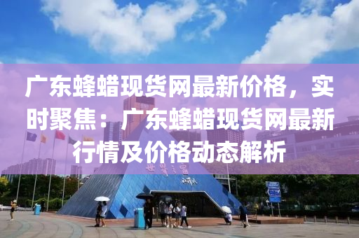廣東蜂蠟現(xiàn)貨網(wǎng)最新價(jià)格，實(shí)時(shí)聚焦：廣東蜂蠟現(xiàn)貨網(wǎng)最新行情及價(jià)格動(dòng)態(tài)解析液壓動(dòng)力機(jī)械,元件制造