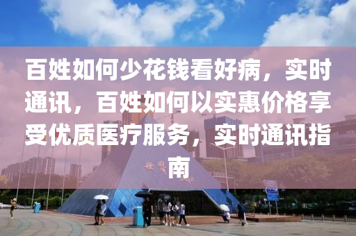 百姓如何少花錢看好病，實時通訊，百姓如何以實惠價格享受優(yōu)質(zhì)醫(yī)療服務，實時通訊指南液壓動力機械,元件制造