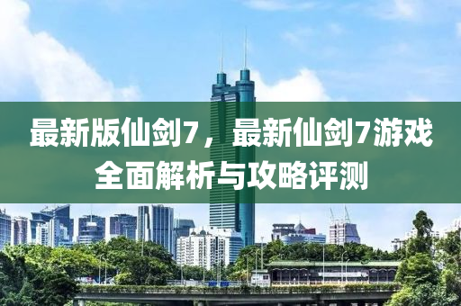 最新版仙劍7，最新仙劍7游戲全面解析與攻略評測液壓動力機械,元件制造