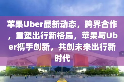 蘋(píng)果Uber最新動(dòng)態(tài)，跨界合作，重塑出行新格局，蘋(píng)果與Uber攜手創(chuàng)新，共創(chuàng)未來(lái)出行新時(shí)代液壓動(dòng)力機(jī)械,元件制造