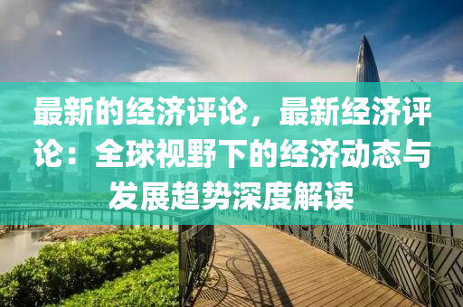 最新的經(jīng)濟評論，最新經(jīng)濟評論：全球視野下的經(jīng)濟動態(tài)與發(fā)展趨勢深度解讀液壓動力機械,元件制造