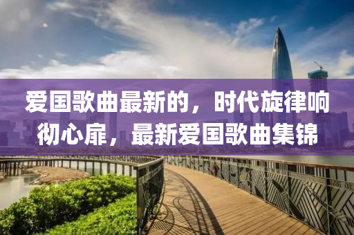 愛國歌曲最新的，時代旋律響徹心扉，最新愛國歌曲集錦液壓動力機械,元件制造