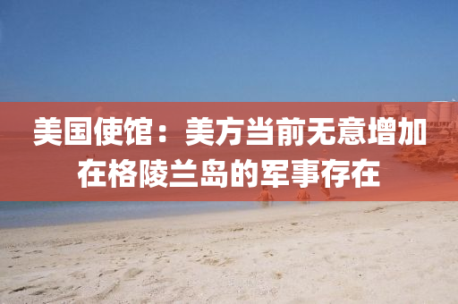 美國使館：美方當前無意增加在格陵蘭島的軍事存在液壓動力機械,元件制造