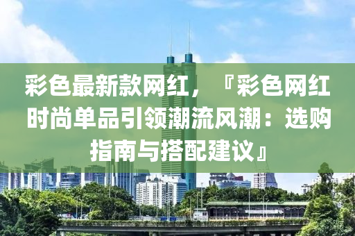 彩色最新款網(wǎng)紅，『彩色網(wǎng)紅時(shí)尚單品引領(lǐng)液壓動(dòng)力機(jī)械,元件制造潮流風(fēng)潮：選購指南與搭配建議』